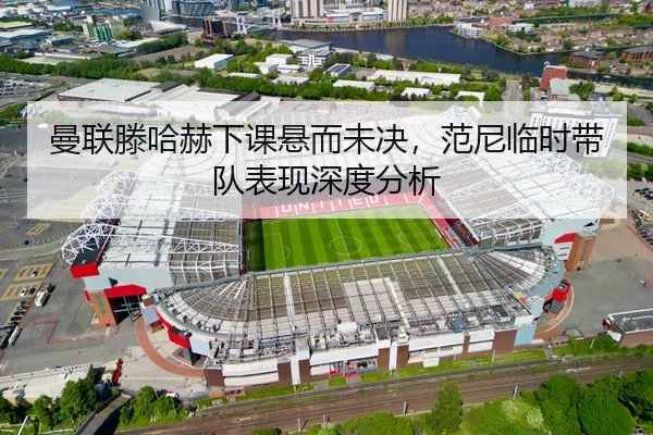 曼联滕哈赫下课悬而未决，范尼临时带队表现深度分析