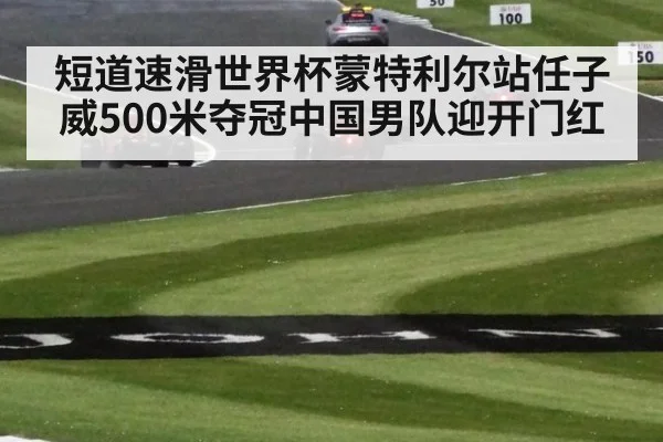 短道速滑世界杯蒙特利尔站任子威500米夺冠中国男队迎开门红